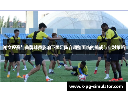 谢文停赛与黄牌球员影响下国足阵容调整面临的挑战与应对策略