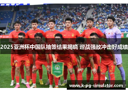 2025亚洲杯中国队抽签结果揭晓 迎战强敌冲击好成绩