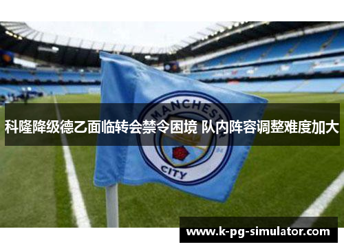 科隆降级德乙面临转会禁令困境 队内阵容调整难度加大