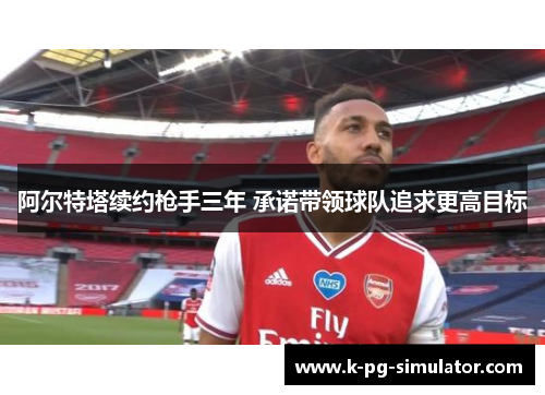 阿尔特塔续约枪手三年 承诺带领球队追求更高目标 阿尔特塔续约枪手三年 承诺带领球队追求更高目标