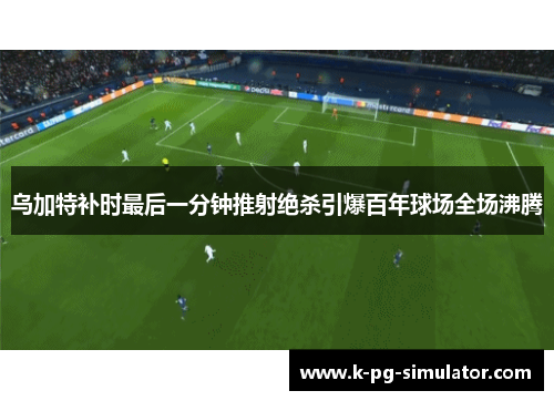 乌加特补时最后一分钟推射绝杀引爆百年球场全场沸腾 乌加特补时最后一分钟推射绝杀引爆百年球场全场沸腾