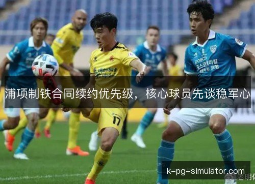 浦项制铁合同续约优先级，核心球员先谈稳军心